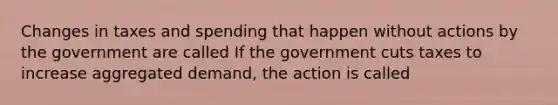 Changes in taxes and spending that happen without actions by the government are called If the government cuts taxes to increase aggregated demand, the action is called