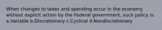 When changes to taxes and spending occur in the economy without explicit action by the Federal government, such policy is: a.Variable b.Discretionary c.Cyclical d.Nondiscretionary