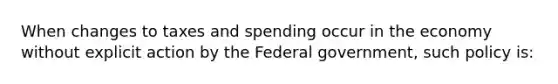 When changes to taxes and spending occur in the economy without explicit action by the Federal government, such policy is: