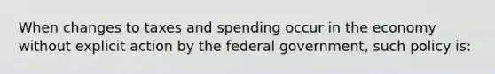 When changes to taxes and spending occur in the economy without explicit action by the federal government, such policy is: