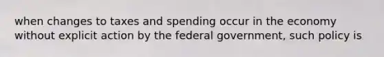 when changes to taxes and spending occur in the economy without explicit action by the federal government, such policy is