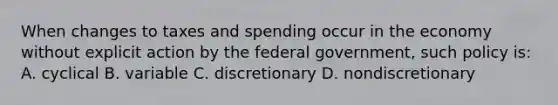 When changes to taxes and spending occur in the economy without explicit action by the federal government, such policy is: A. cyclical B. variable C. discretionary D. nondiscretionary