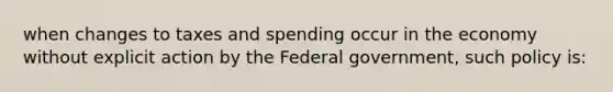 when changes to taxes and spending occur in the economy without explicit action by the Federal government, such policy is: