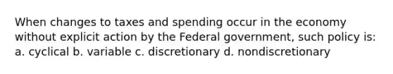 When changes to taxes and spending occur in the economy without explicit action by the Federal government, such policy is: a. cyclical b. variable c. discretionary d. nondiscretionary