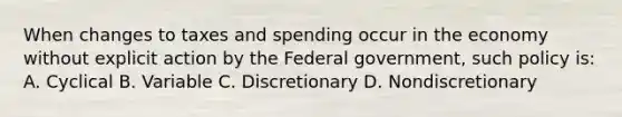 When changes to taxes and spending occur in the economy without explicit action by the Federal government, such policy is: A. Cyclical B. Variable C. Discretionary D. Nondiscretionary