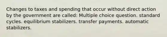 Changes to taxes and spending that occur without direct action by the government are called: Multiple choice question. standard cycles. equilibrium stabilizers. transfer payments. automatic stabilizers.