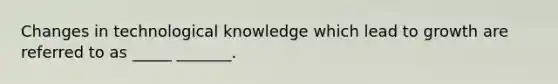 Changes in technological knowledge which lead to growth are referred to as _____ _______.