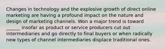 Changes in technology and the explosive growth of direct online marketing are having a profound impact on the nature and design of marketing channels. Won a major trend is toward ______ insofar as product or service producers cut out intermediaries and go directly to final buyers or when radically new types of channel intermediaries displace traditional ones.