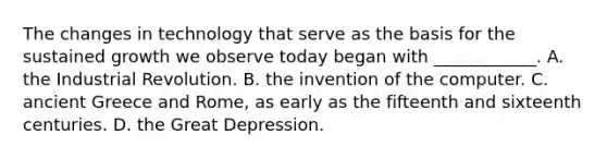 The changes in technology that serve as the basis for the sustained growth we observe today began with​ ____________. A. the Industrial Revolution. B. the invention of the computer. C. ancient Greece and​ Rome, as early as the fifteenth and sixteenth centuries. D. the Great Depression.