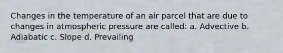 Changes in the temperature of an air parcel that are due to changes in atmospheric pressure are called: a. Advective b. Adiabatic c. Slope d. Prevailing