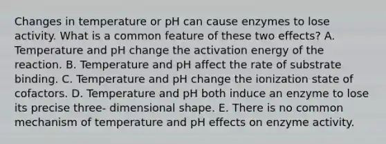 Changes in temperature or pH can cause enzymes to lose activity. What is a common feature of these two effects? A. Temperature and pH change the activation energy of the reaction. B. Temperature and pH affect the rate of substrate binding. C. Temperature and pH change the ionization state of cofactors. D. Temperature and pH both induce an enzyme to lose its precise three- dimensional shape. E. There is no common mechanism of temperature and pH effects on enzyme activity.