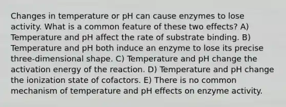 Changes in temperature or pH can cause enzymes to lose activity. What is a common feature of these two effects? A) Temperature and pH affect the rate of substrate binding. B) Temperature and pH both induce an enzyme to lose its precise three-dimensional shape. C) Temperature and pH change the activation energy of the reaction. D) Temperature and pH change the ionization state of cofactors. E) There is no common mechanism of temperature and pH effects on enzyme activity.