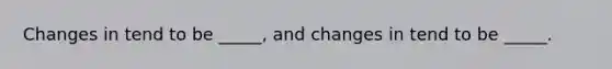 Changes in tend to be _____, and changes in tend to be _____.