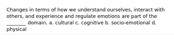 Changes in terms of how we understand ourselves, interact with others, and experience and regulate emotions are part of the ________ domain. a. cultural c. cognitive b. socio-emotional d. physical