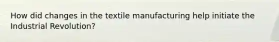 How did changes in the textile manufacturing help initiate the Industrial Revolution?