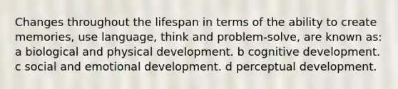 Changes throughout the lifespan in terms of the ability to create memories, use language, think and problem-solve, are known as: a biological and physical development. b cognitive development. c social and emotional development. d perceptual development.