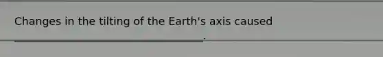 Changes in the tilting of the Earth's axis caused ___________________________________.