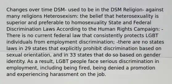 Changes over time DSM- used to be in the DSM Religion- against many religions Heterosexism: the belief that heterosexuality is superior and preferable to homosexuality State and Federal Discrimination Laws According to the Human Rights Campaign: -There is no current federal law that consistently protects LGBT individuals from employment discrimination; -there are no states laws in 29 states that explicitly prohibit discrimination based on sexual orientation, and in 33 states that do so based on gender identity. As a result, LGBT people face serious discrimination in employment, including being fired, being denied a promotion and experiencing harassment on the job.