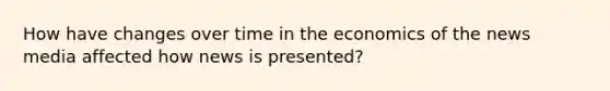 How have changes over time in the economics of the news media affected how news is presented?