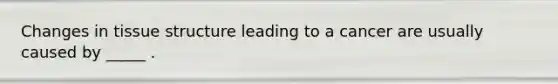 Changes in tissue structure leading to a cancer are usually caused by _____ .