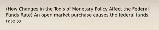 (How Changes in the Tools of Monetary Policy Affect the Federal Funds Rate) An open market purchase causes the federal funds rate to