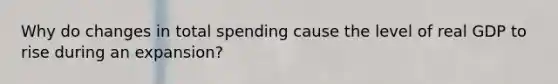 Why do changes in total spending cause the level of real GDP to rise during an expansion?