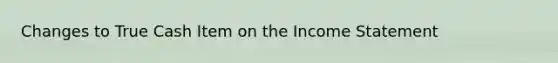 Changes to True Cash Item on the Income Statement