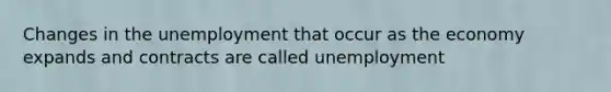 Changes in the unemployment that occur as the economy expands and contracts are called unemployment