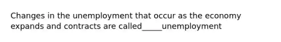 Changes in the unemployment that occur as the economy expands and contracts are called_____unemployment