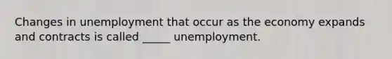 Changes in unemployment that occur as the economy expands and contracts is called _____ unemployment.