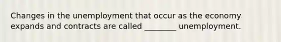 Changes in the unemployment that occur as the economy expands and contracts are called ________ unemployment.