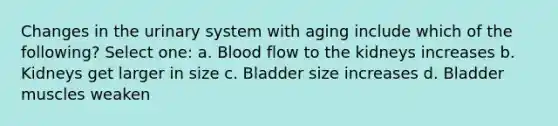 Changes in the urinary system with aging include which of the following? Select one: a. Blood flow to the kidneys increases b. Kidneys get larger in size c. Bladder size increases d. Bladder muscles weaken