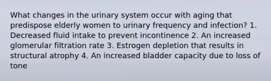 What changes in the urinary system occur with aging that predispose elderly women to urinary frequency and infection? 1. Decreased fluid intake to prevent incontinence 2. An increased glomerular filtration rate 3. Estrogen depletion that results in structural atrophy 4. An increased bladder capacity due to loss of tone