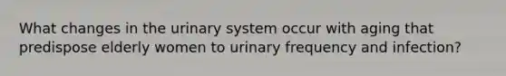 What changes in the urinary system occur with aging that predispose elderly women to urinary frequency and infection?