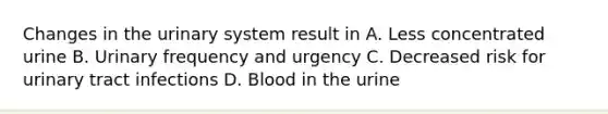 Changes in the urinary system result in A. Less concentrated urine B. Urinary frequency and urgency C. Decreased risk for urinary tract infections D. Blood in the urine