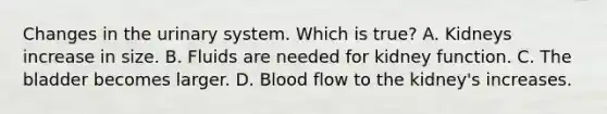 Changes in the urinary system. Which is true? A. Kidneys increase in size. B. Fluids are needed for kidney function. C. The bladder becomes larger. D. Blood flow to the kidney's increases.