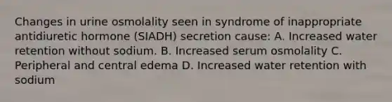 Changes in urine osmolality seen in syndrome of inappropriate antidiuretic hormone (SIADH) secretion cause: A. Increased water retention without sodium. B. Increased serum osmolality C. Peripheral and central edema D. Increased water retention with sodium