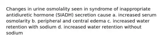 Changes in urine osmolality seen in syndrome of inappropriate antidiuretic hormone (SIADH) secretion cause a. increased serum osmolarity b. peripheral and central edema c. increased water retention with sodium d. increased water retention without sodium