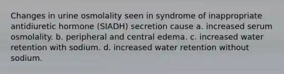 Changes in urine osmolality seen in syndrome of inappropriate antidiuretic hormone (SIADH) secretion cause a. increased serum osmolality. b. peripheral and central edema. c. increased water retention with sodium. d. increased water retention without sodium.