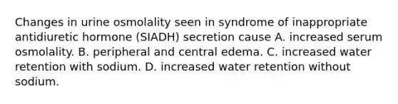 Changes in urine osmolality seen in syndrome of inappropriate antidiuretic hormone (SIADH) secretion cause A. increased serum osmolality. B. peripheral and central edema. C. increased water retention with sodium. D. increased water retention without sodium.