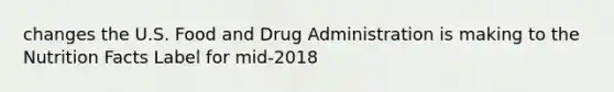 changes the U.S. Food and Drug Administration is making to the Nutrition Facts Label for mid-2018