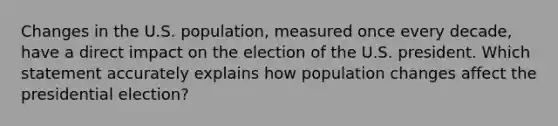 Changes in the U.S. population, measured once every decade, have a direct impact on the election of the U.S. president. Which statement accurately explains how population changes affect the presidential election?