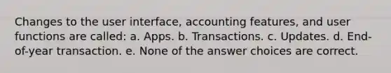 Changes to the user interface, accounting features, and user functions are called: a. Apps. b. Transactions. c. Updates. d. End-of-year transaction. e. None of the answer choices are correct.