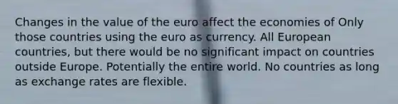 Changes in the value of the euro affect the economies of Only those countries using the euro as currency. All European countries, but there would be no significant impact on countries outside Europe. Potentially the entire world. No countries as long as exchange rates are flexible.