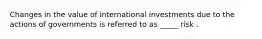 Changes in the value of international investments due to the actions of governments is referred to as _____ risk .