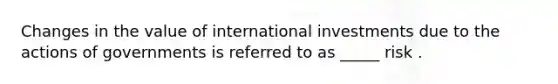 Changes in the value of international investments due to the actions of governments is referred to as _____ risk .