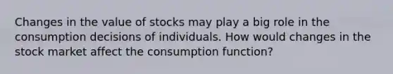 Changes in the value of stocks may play a big role in the consumption decisions of individuals. How would changes in the stock market affect the consumption function?