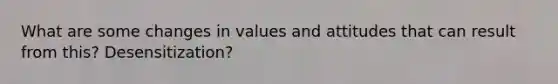 What are some changes in values and attitudes that can result from this? Desensitization?