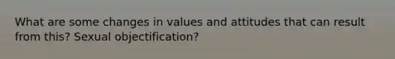 What are some changes in values and attitudes that can result from this? Sexual objectification?