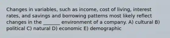 Changes in variables, such as income, cost of living, interest rates, and savings and borrowing patterns most likely reflect changes in the _______ environment of a company. A) cultural B) political C) natural D) economic E) demographic